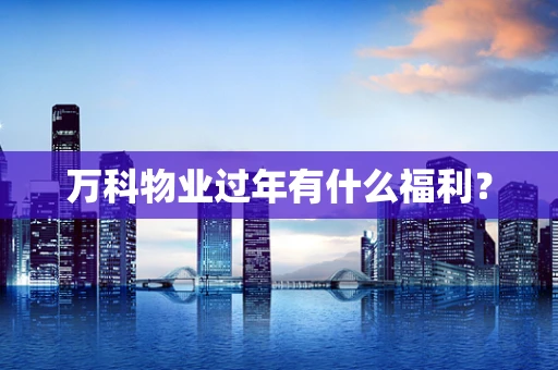 万科物业过年有什么福利？