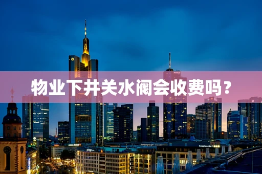 物业下井关水阀会收费吗？