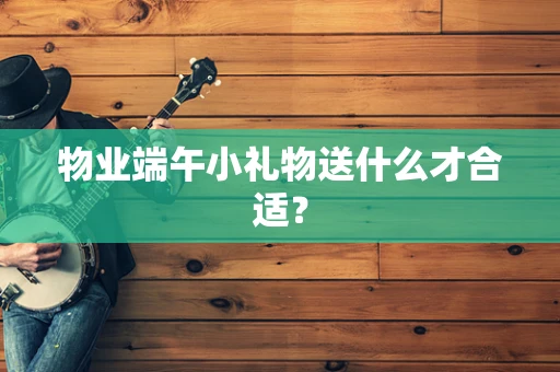 物业端午小礼物送什么才合适？